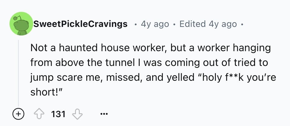SweetPickleCravings e 4y ago e Edited 4y ago - Not a haunted house worker, but a worker hanging from above the tunnel I was coming out of tried to jump scare me, missed, and yelled holy f**k you're short! + 131 ...