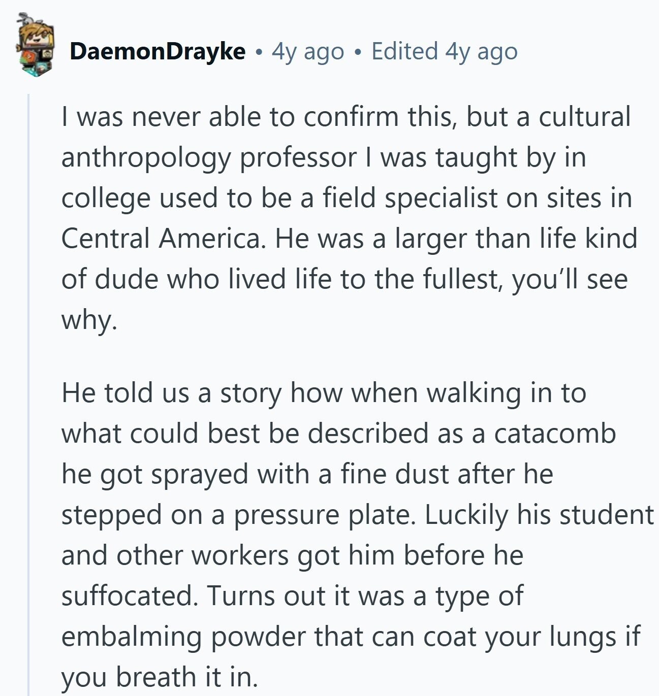 DaemonDrayke 4y ago Edited 4y ago I was never able to confirm this, but a cultural anthropology professor I was taught by in college used to be a field specialist on sites in Central America. Не was a larger than life kind of dude who lived life to the fullest, you'll see why. Не told us a story how when walking in to what could best be described as a catacomb he got sprayed with a fine dust after he stepped on a pressure plate. Luckily his student and other workers got him before he suffocated. Turns out it was
