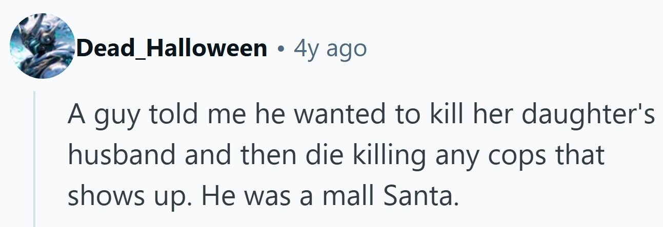 Dead_Halloween . 4y ago A guy told me he wanted to kill her daughter's husband and then die killing any cops that shows up. Не was a mall Santa.