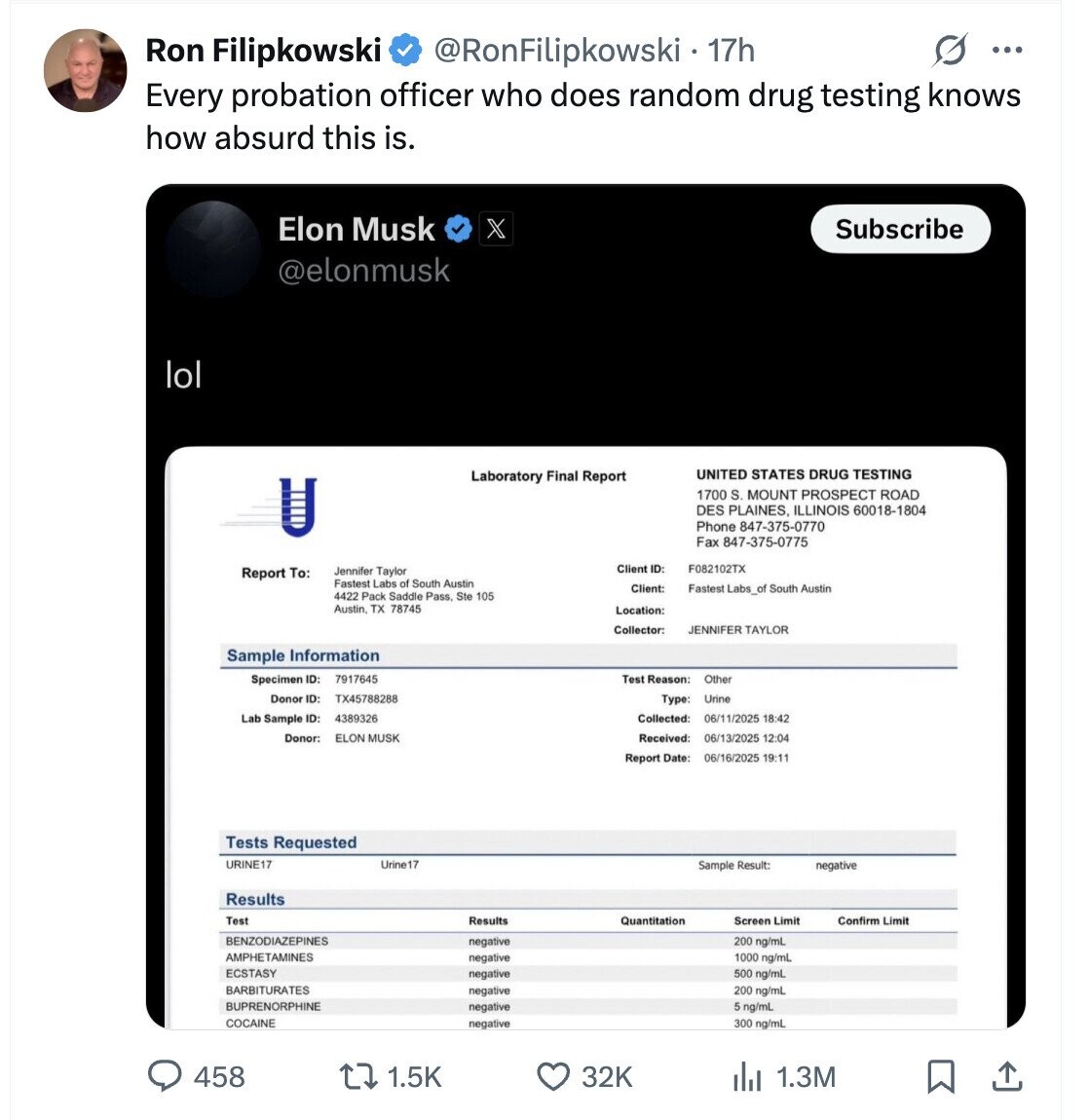 G ... Ron Filipkowski @RonFilipkowski 17h Every probation officer who does random drug testing knows how absurd this is. Elon Musk X Subscribe @elonmusk lol UNITED STATES DRUG TESTING Laboratory Final Report 1700 S. MOUNT PROSPECT ROAD DES PLAINES, ILLINOIS 60018-1804 Phone 847-375-0770 Fax 847-375-0775 Client ID: F082102TX Jennifer Taylor Report To: Fastest Labs of South Austin Client: Fastest Labs_of South Austin 4422 Pack Saddle Pass Ste 105 Austin, TX 78745 Location: JENNIFER TAYLOR Sample Information Specimen ID: 7917645 Test Reason: Other Donor ID: TX45788288 Type: Urine Lab Sample ID: 4389326 Collected: 18:42 Donor: ELON MUSK Received: 06/13/2025 12:04 Report