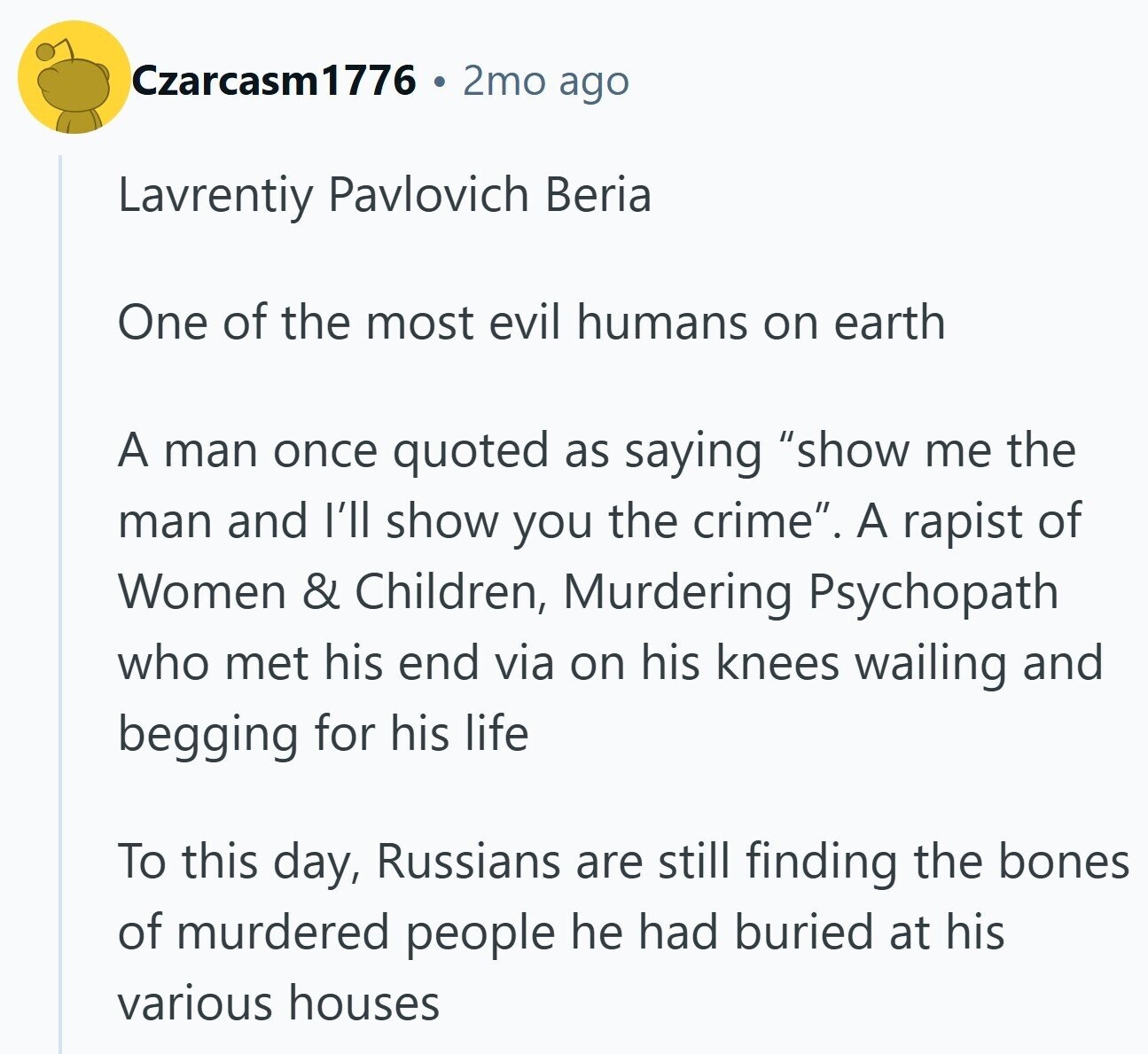 Czarcasm1776 2mo ago Lavrentiy Pavlovich Beria One of the most evil humans on earth A man once quoted as saying show me the man and I'll show you the crime. A rapist of Women & Children, Murdering Psychopath who met his end via on his knees wailing and begging for his life To this day, Russians are still finding the bones of murdered people he had buried at his various houses