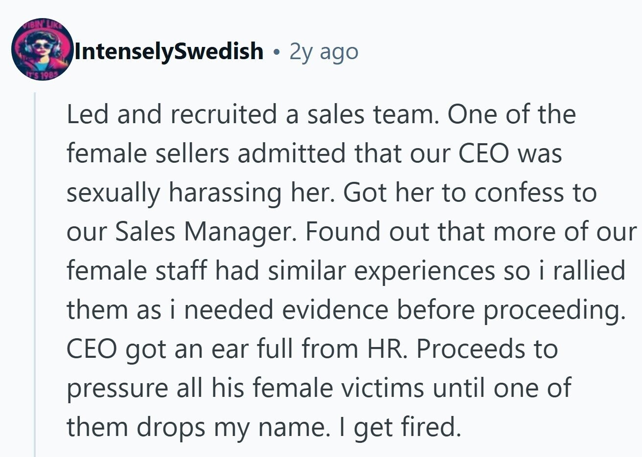 VIBIN LIKE IntenselySwedish 2y ago IT'S 1985 Led and recruited a sales team. One of the female sellers admitted that our CEO was sexually harassing her. Got her to confess to our Sales Manager. Found out that more of our female staff had similar experiences so i rallied them as i needed evidence before proceeding. CEO got an ear full from HR. Proceeds to pressure all his female victims until one of them drops my name. I get fired.