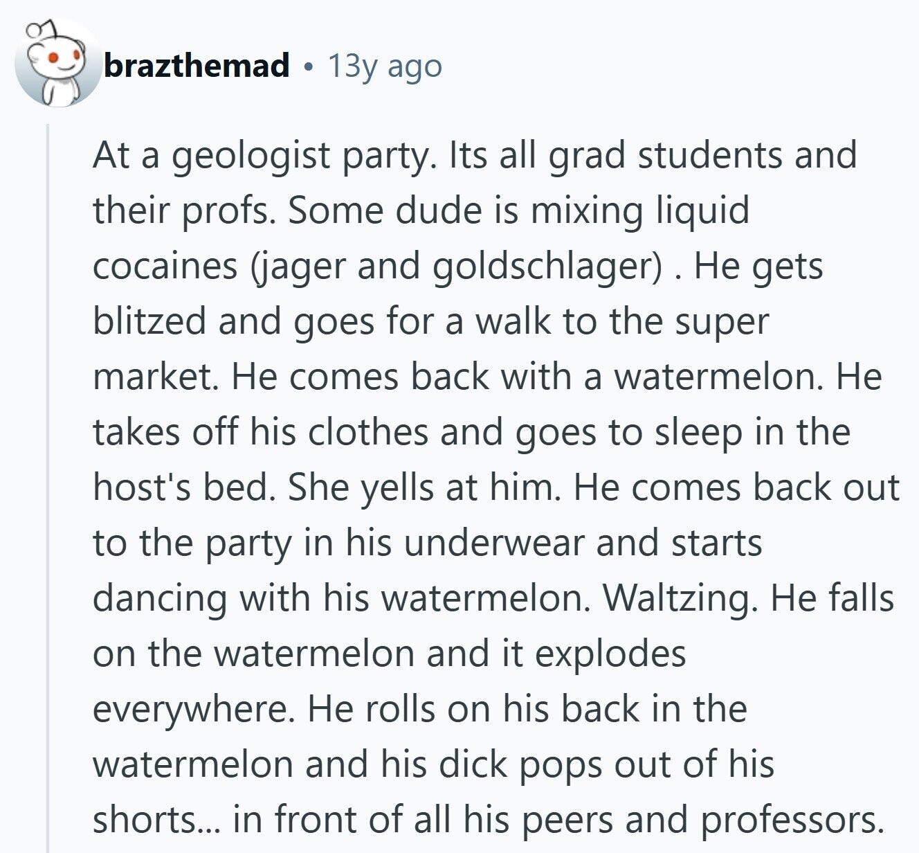 brazthemad 13y ago At a geologist party. Its all grad students and their profs. Some dude is mixing liquid cocaines (jager and goldschlager). Не gets blitzed and goes for a walk to the super market. Не comes back with a watermelon. Не takes off his clothes and goes to sleep in the host's bed. She yells at him. Не comes back out to the party in his underwear and starts dancing with his watermelon. Waltzing. Не falls on the watermelon and it explodes everywhere. Не rolls on his back in the watermelon and his dick pops out of his shorts... 