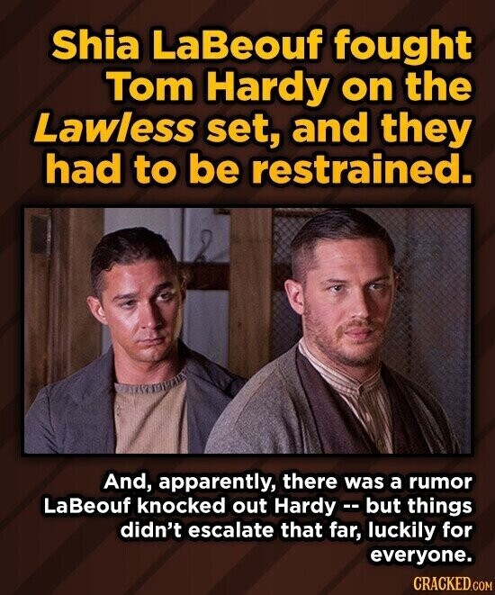 Shia LaBeouf fought Tom Hardy on the Lawless set, and they had to be restrained. And, apparently, there was a rumor LaBeouf knocked out Hardy - but things didn't escalate that far, luckily for everyone. CRACKED.COM