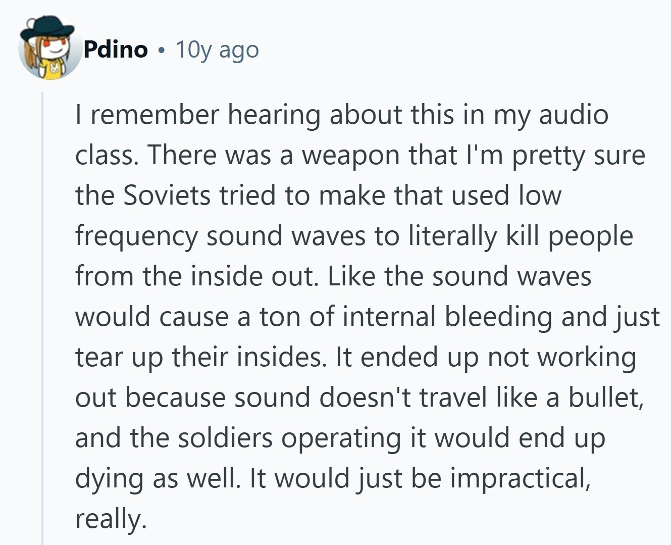 Pdino 10y ago I remember hearing about this in my audio class. There was a weapon that I'm pretty sure the Soviets tried to make that used low frequency sound waves to literally kill people from the inside out. Like the sound waves would cause a ton of internal bleeding and just tear up their insides. It ended up not working out because sound doesn't travel like a bullet, and the soldiers operating it would end up dying as well. It would just be impractical, really. 