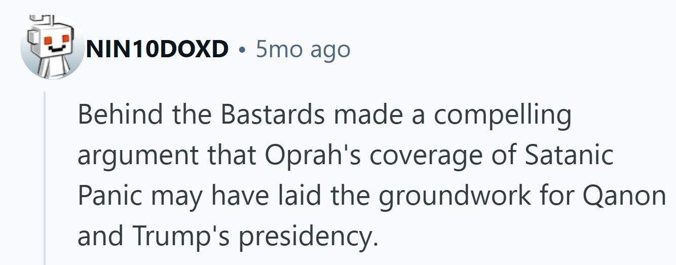 NIN10DOXD . 5mo ago Behind the Bastards made a compelling argument that Oprah's coverage of Satanic Panic may have laid the groundwork for Qanon and Trump's presidency. 