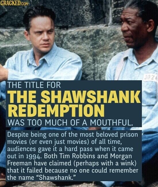 CRACKED.COM 302 THE TITLE FOR THE SHAWSHANK REDEMPTION WAS TOO MUCH OF A MOUTHFUL. Despite being one of the most beloved prison movies (or even just movies) of all time, audiences gave it a hard pass when it came out in 1994. Both Tim Robbins and Morgan Freeman have claimed (perhaps with a wink) that it failed because no one could remember the name Shawshank.
