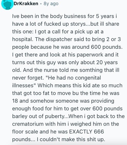 DrKrakken 8y ago Ive been in the body business for 5 years i have a lot of fucked up storys...but ill share this one: I got a call for a pick up at a hospital. The dispatcher said to bring 2 or 3 people because he was around 600 pounds. I get there and look at his paperwork and it turns out this guy was only about 20 years old. And the nurse told me somthing that ill never forget. Не had no congenital illnesses Which means this kid ate so much that got too fat to move bu the
