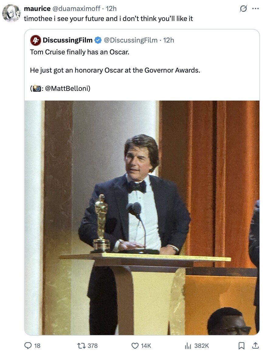 maurice @duamaximoff 12h s ... timothee i see your future and i don't think you'll like it 4F DiscussingFilm @DiscussingFilm . 12h Tom Cruise finally has an Oscar. Не just got an honorary Oscar at the Governor Awards. (b: @MattBelloni) 18 378 14K 382K 