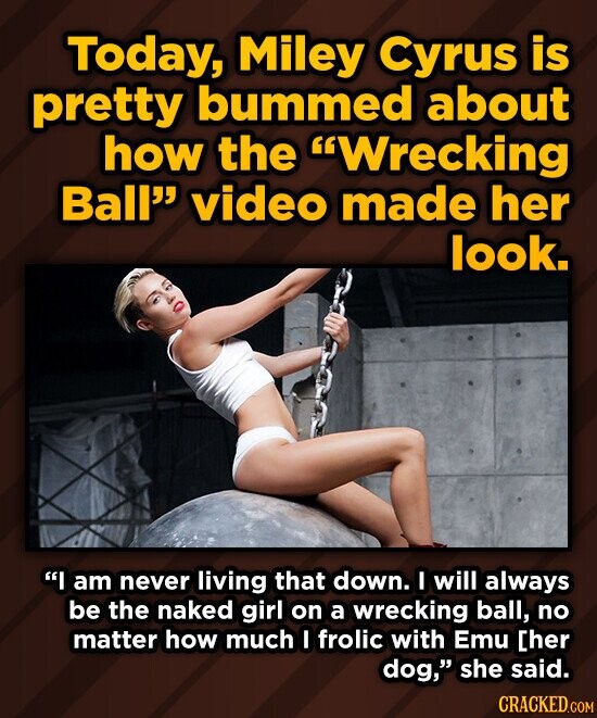 Today, Miley Cyrus is pretty bummed about how the Wrecking Ball video made her look. I am never living that down. I will always be the naked girl on a wrecking ball, no matter how much I frolic with Emu [her dog, she said. CRACKED.COM