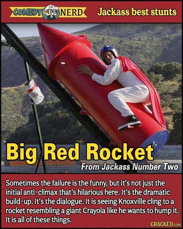 COMEDY NERD Jackass best stunts Big Red Rocket From Jackass Number Two Sometimes the failure is the funny, but it's not just the initial anti-climax that's hilarious here. It's the dramatic build-up. It's the dialogue. It is seeing Knoxville cling to a rocket resembling a giant Crayola like he wants to hump it. It is all of these things. CRACKED.COM