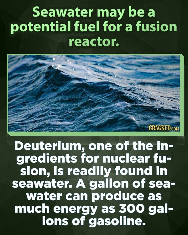 Seawater may be a potential fuel for a fusion reactor. CRACKED.COM Deuterium, one of the in- gredients for nuclear fu- sion, is readily found in seawater. A gallon of sea- water can produce as much energy as 300 gal- lons of gasoline.