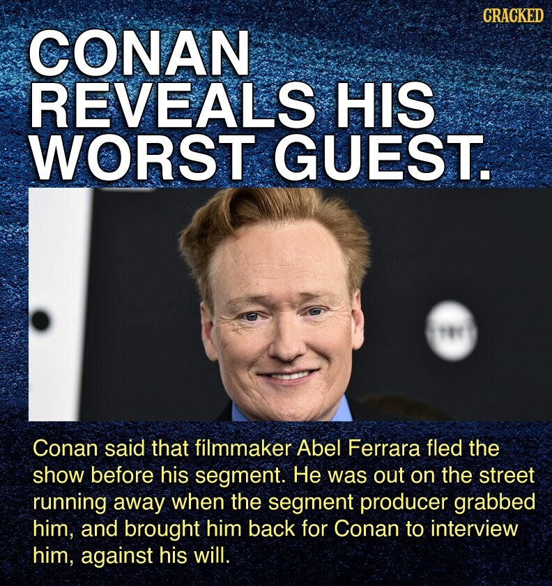 CRACKED CONAN REVEALS HIS WORST GUEST. Conan said that filmmaker Abel Ferrara fled the show before his segment. Не was out on the street running away when the segment producer grabbed him, and brought him back for Conan to interview him, against his will.