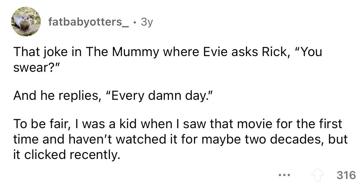fatbabyotters_ . 3 3y That joke in The Mummy where Evie asks Rick, You swear? And he replies, Every damn day. To be fair, I was a kid when I saw that movie for the first time and haven't watched it for maybe two decades, but it clicked recently. ... 316