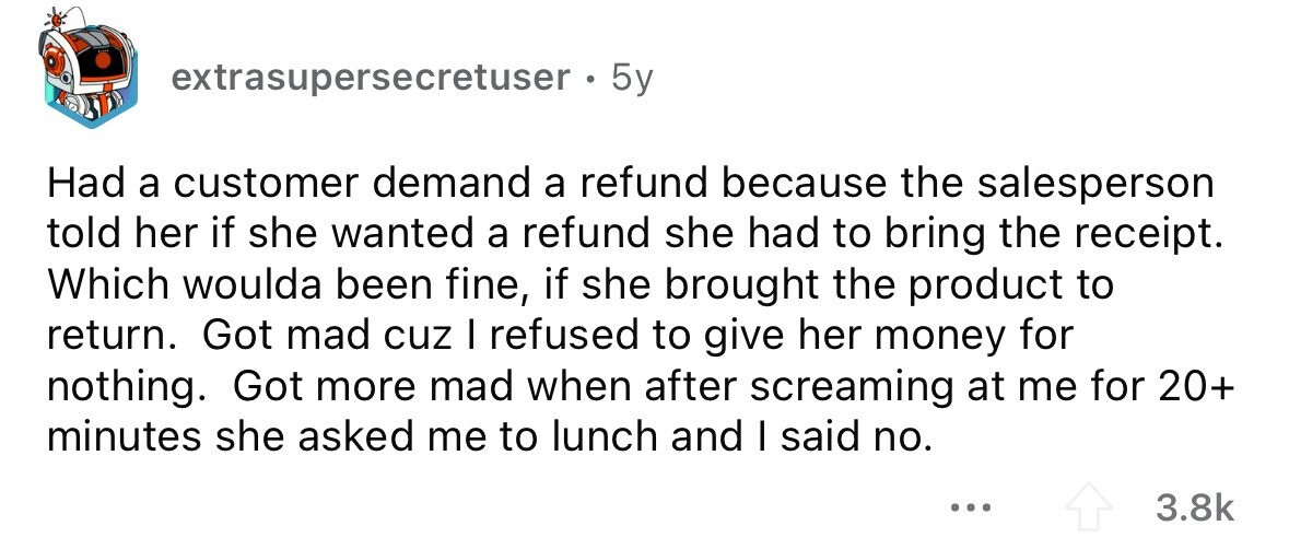 extrasupersecretuser . 5y Had a customer demand a refund because the salesperson told her if she wanted a refund she had to bring the receipt. Which woulda been fine, if she brought the product to return. Got mad cuz I refused to give her money for nothing. Got more mad when after screaming at me for 20+ minutes she asked me to lunch and I said no. ... 3.8k 