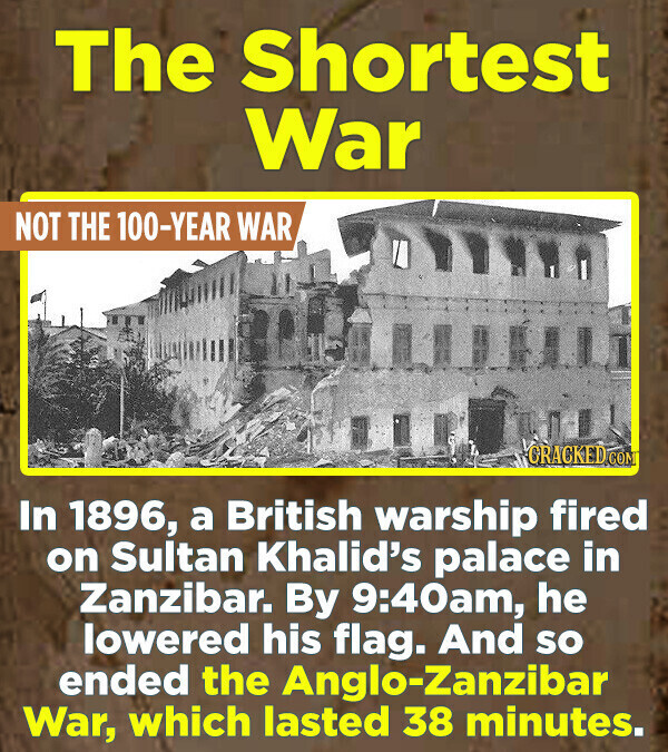 The Shortest War NOT THE 100-YEAR WAR GRACKED.COM In 1896, a British warship fired on Sultan Khalid's palace in Zanzibar. By 9:40am, he lowered his flag. And so ended the Anglo-Zanzibar War, which lasted 38 minutes.