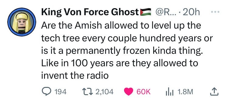 King Von Force Ghost @R... 20h ... Are the Amish allowed to level up the tech tree every couple hundred years or is it a permanently frozen kinda thing. Like in 100 years are they allowed to invent the radio 194 2,104 60K 1.8M