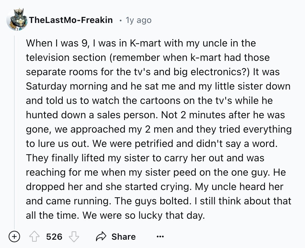TheLastMo-Freakin 1y ago When I was 9, I was in K-mart with my uncle in the television section (remember when k-mart had those separate rooms for the tv's and big electronics?) It was Saturday morning and he sat me and my little sister down and told us to watch the cartoons on the tv's while he hunted down a sales person. Not 2 minutes after he was gone, we approached my 2 men and they tried everything to lure us out. We were petrified and didn't say a word. They finally lifted my sister to carry her out and was