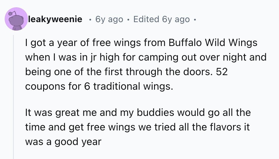 leakyweenie 6y ago Edited 6y ago I got a year of free wings from Buffalo Wild Wings when I was in jr high for camping out over night and being one of the first through the doors. 52 coupons for 6 traditional wings. It was great me and my buddies would go all the time and get free wings we tried all the flavors it was a good year