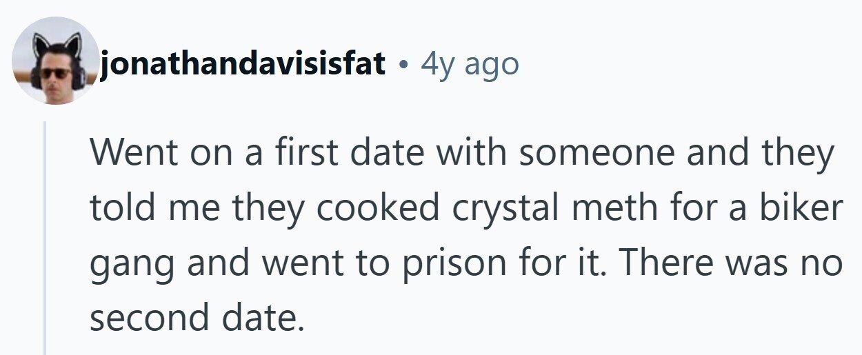 jonathandavisisfat . 4y ago Went on a first date with someone and they told me they cooked crystal meth for a biker gang and went to prison for it. There was no second date.