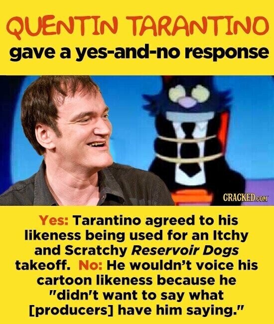 QUENTIN TARANTINO gave a yes-and-no response CRACKED.COM Yes: Tarantino agreed to his likeness being used for an Itchy and Scratchy Reservoir Dogs takeoff. No: Не wouldn't voice his cartoon likeness because he didn't want to say what have him saying.