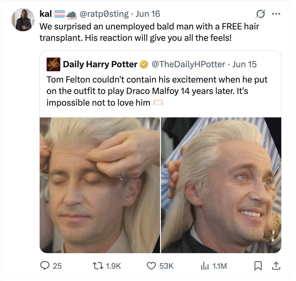 kal G ... @ratp0sting Jun 16 We surprised an unemployed bald man with a FREE hair transplant. His reaction will give you all the feels! Daily Harry Potter @TheDailyHPotter - _ Jun 15 Tom Felton couldn't contain his excitement when he put on the outfit to play Draco Malfoy 14 years later. It's impossible not to love him 25 1.9K 53K del 1.1M