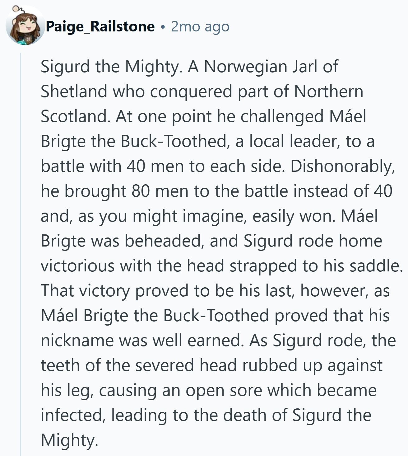 Paige_Railstone 2mo ago Sigurd the Mighty. A Norwegian Jarl of Shetland who conquered part of Northern Scotland. At one point he challenged Máel Brigte the Buck-Toothed, a local leader, to a battle with 40 men to each side. Dishonorably, he brought 80 men to the battle instead of 40 and, as you might imagine, easily won. Máel Brigte was beheaded, and Sigurd rode home victorious with the head strapped to his saddle. That victory proved to be his last, however, as Máel Brigte the Buck-Toothed proved that his nickname was well earned. As Sigurd rode, the teeth of the severed
