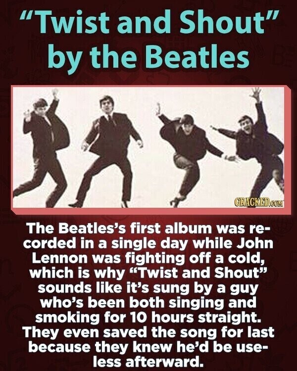 Twist and Shout by the Beatles GRACKED.COM The Beatles's first album was re- corded in a single day while John Lennon was fighting off a cold, which is why Twist and Shout sounds like it's sung by a guy who's been both singing and smoking for 10 hours straight. They even saved the song for last because they knew he'd be use- less afterward.