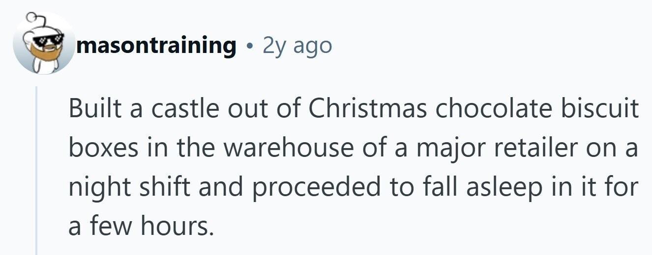 masontraining . 2y ago Built a castle out of Christmas chocolate biscuit boxes in the warehouse of a major retailer on a night shift and proceeded to fall asleep in it for a few hours.