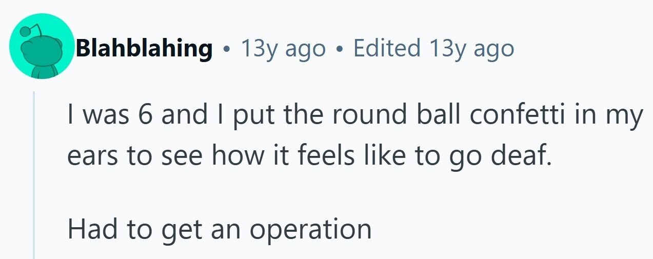 Blahblahing . 13y ago . Edited 13y ago | was 6 and I put the round ball confetti in my ears to see how it feels like to go deaf. Had to get an operation 