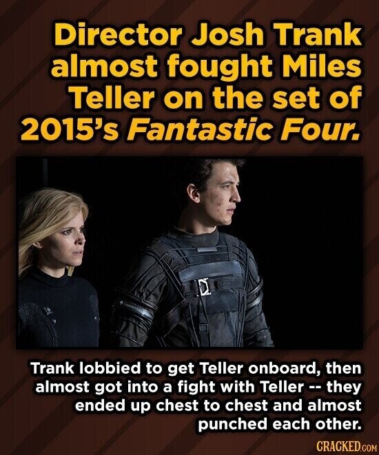 Director Josh Trank almost fought Miles Teller on the set of 2015's Fantastic Four. Trank lobbied to get Teller onboard, then almost got into a fight with Teller -- they ended up chest to chest and almost punched each other. CRACKED.COM