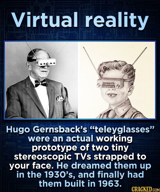 Virtual reality Hugo Gernsback's teleyglasses were an actual working prototype of two tiny stereoscopic TVs strapped to your face. Не dreamed them up in the 1930's, and finally had them built in 1963. CRACKED.COM