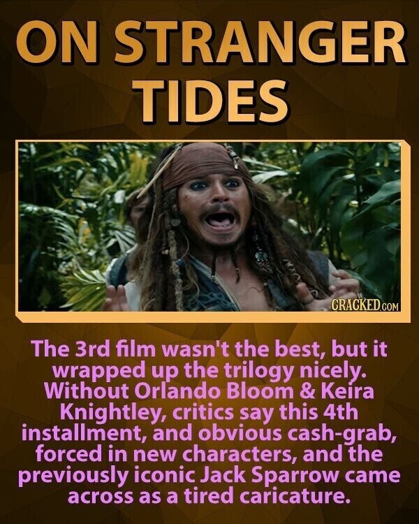 ON STRANGER TIDES CRACKED.COM The 3rd film wasn't the best, but it wrapped up the trilogy nicely. Without Orlando Bloom & Keira Knightley, critics say this 4th installment, and obvious cash-grab, forced in new characters, and the previously iconic Jack Sparrow came across as a tired caricature.