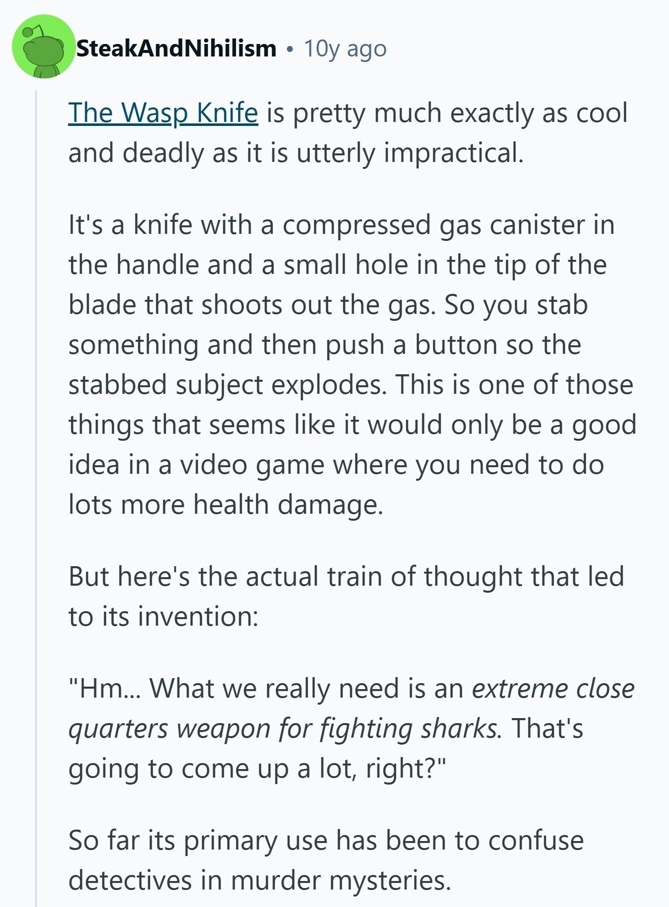 SteakAndNihilism 10y ago The Wasp Knife is pretty much exactly as cool and deadly as it is utterly impractical. It's a knife with a compressed gas canister in the handle and a small hole in the tip of the blade that shoots out the gas. So you stab something and then push a button so the stabbed subject explodes. This is one of those things that seems like it would only be a good idea in a video game where you need to do lots more health damage. But here's the actual train of thought that led to its invention: 