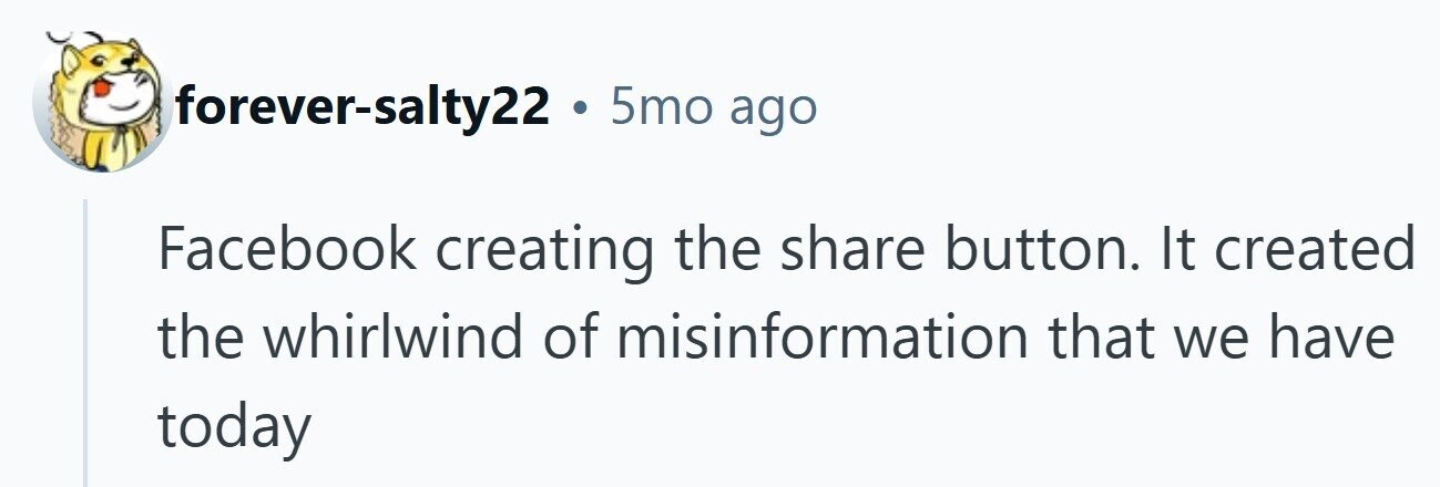 forever-salty22 . 5mo ago Facebook creating the share button. It created the whirlwind of misinformation that we have today 