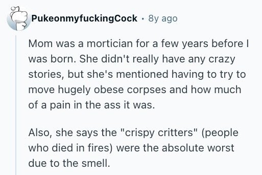 PukeonmyfuckingCock . 8y ago Mom was a mortician for a few years before I was born. She didn't really have any crazy stories, but she's mentioned having to try to move hugely obese corpses and how much of a pain in the ass it was. Also, she says the crispy critters (people who died in fires) were the absolute worst due to the smell.