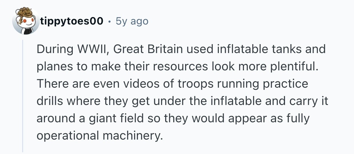 tippytoes00 . . 5y ago During WWII, Great Britain used inflatable tanks and planes to make their resources look more plentiful. There are even videos of troops running practice drills where they get under the inflatable and carry it around a giant field so they would appear as fully operational machinery. 