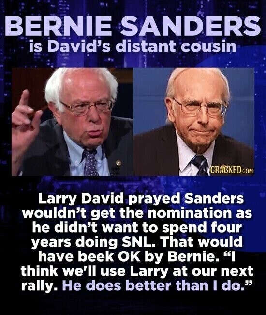 BERNIE SANDERS is David's distant cousin CRACKED.COM Larry David prayed Sanders wouldn't get the nomination as he didn't want to spend four years doing SNL. That would have beek OK by Bernie. I think we'll use Larry at our next rally. Не does better than I do.