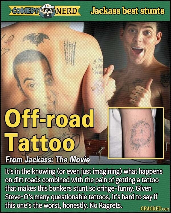 COMEDY NERD Jackass best stunts I fix A to Olive Off-road Tattoo From Jackass: The Movie It's in the knowing (or even just imagining) what happens on dirt roads combined with the pain of getting a tattoo that makes this bonkers stunt so cringe-funny. Given Steve-O's many questionable tattoos, it's hard to say if this one's the worst, honestly. No Ragrets. CRACKED.COM