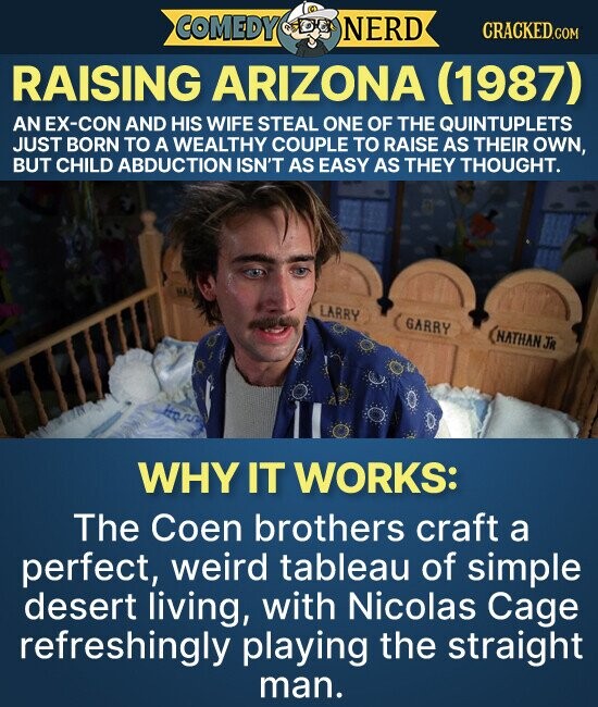 COMEDY NERD CRACKED.COM RAISING ARIZONA (1987) AN EX-CON AND HIS WIFE STEAL ONE OF THE QUINTUPLETS JUST BORN TO A WEALTHY COUPLE TO RAISE AS THEIR OWN, BUT CHILD ABDUCTION ISN'T AS EASY AS THEY THOUGHT. LARRY GARRY NATHAN JR WHY IT WORKS: The Coen brothers craft a perfect, weird tableau of simple desert living, with Nicolas Cage refreshingly playing the straight man.