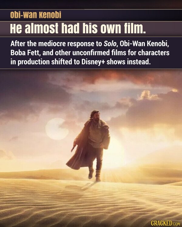 obi-wan Kenobi Не almost had his own film. After the mediocre response to Solo, Obi-Wan Kenobi, Boba Fett, and other unconfirmed films for characters in production shifted to Disney+ shows instead. CRACKED.COM