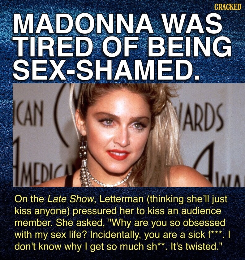 CRACKED MADONNA WAS TIRED OF BEING SEX-SHAMED. CAN ARDS AMIDIC AWA On the Late Show, Letterman (thinking she'll just kiss anyone) pressured her to kiss an audience member. She asked, Why are you so obsessed with my sex life? Incidentally, you are a sick f***. don't know why I get so much sh**. It's twisted.