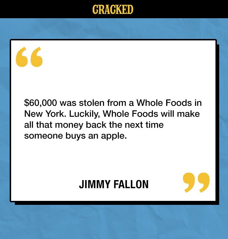 CRACKED $60,000 was stolen from a Whole Foods in New York. Luckily, Whole Foods will make all that money back the next time someone buys an apple. JIMMY FALLON 