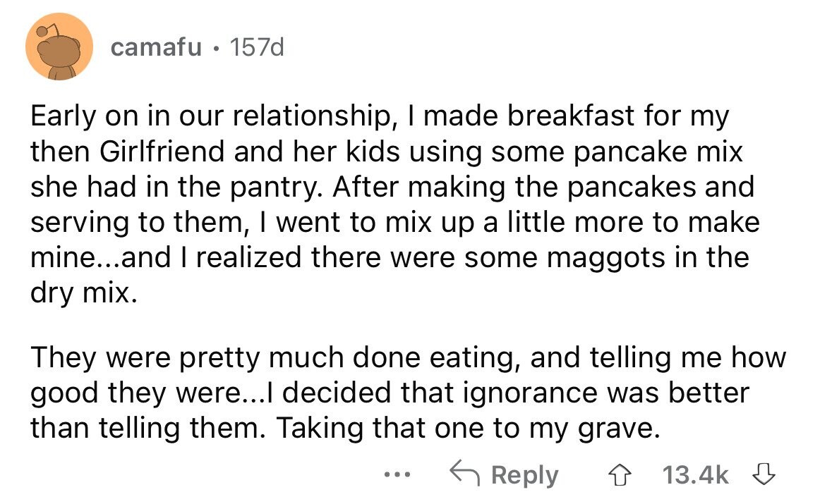 camafu e 157d Early on in our relationship, I made breakfast for my then Girlfriend and her kids using some pancake mix she had in the pantry. After making the pancakes and serving to them, I went to mix up a little more to make mine...and I realized there were some maggots in the dry mix. They were pretty much done eating, and telling me how good they were...I decided that ignorance was better than telling them. Taking that one to my grave. ... Reply 13.4k