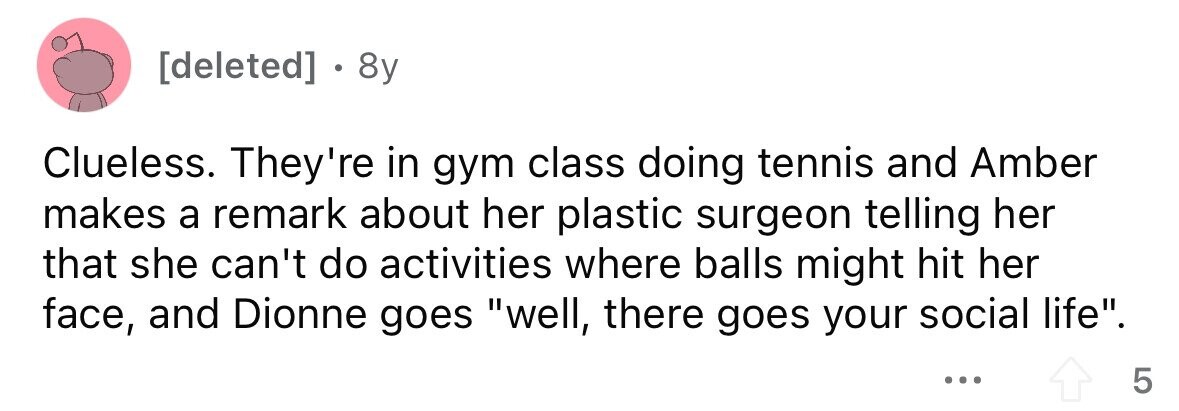 . 8y Clueless. They're in gym class doing tennis and Amber makes a remark about her plastic surgeon telling her that she can't do activities where balls might hit her face, and Dionne goes well, there goes your social life. ... 5