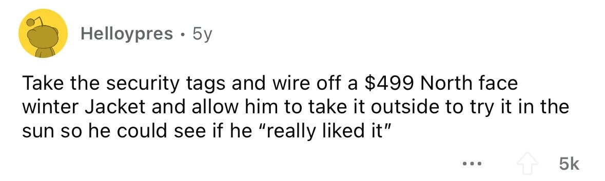 Helloypres . . 5y Take the security tags and wire off a $499 North face winter Jacket and allow him to take it outside to try it in the sun so he could see if he really liked it ... 5k 