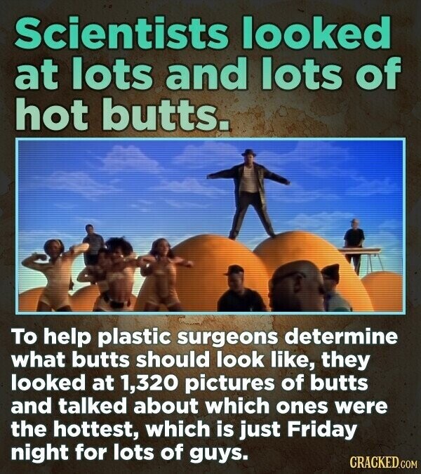 Scientists looked at lots and lots of hot butts. To help plastic surgeons determine what butts should look like, they looked at 1,320 pictures of butts and talked about which ones were the hottest, which is just Friday night for lots of guys. CRACKED.COM