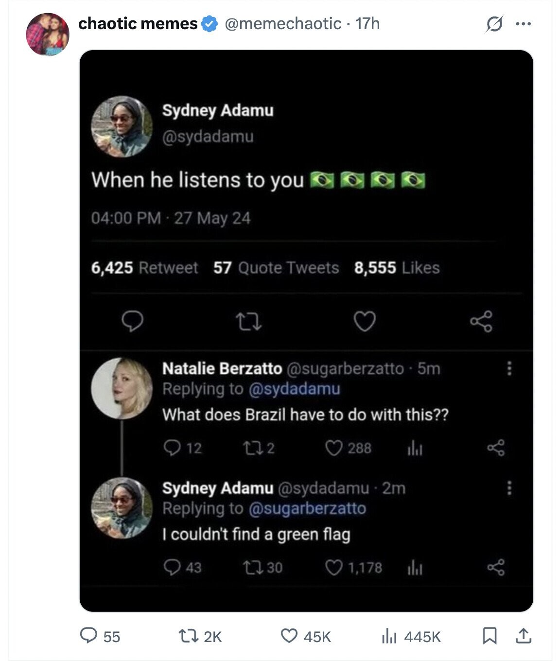 chaotic memes @memechaotic 17h G ... Sydney Adamu @sydadamu When he listens to you 04:00 PM 27 May 24 6,425 Retweet 57 Quote Tweets 8,555 Likes Natalie Berzatto @sugarberzatto 5m Replying to @sydadamu What does Brazil have to do with this?? 12 2 288 del Sydney Adamu @sydadamu 2m Replying to @sugarberzatto I couldn't find a green flag 43 30 1,178 55 2K 45K 445K 
