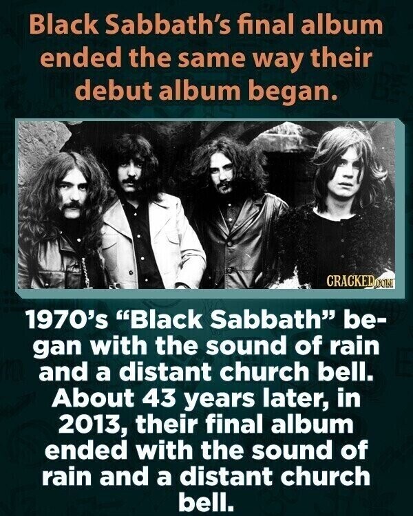 Black Sabbath's final album ended the same way their debut album began. CRACKED.COM 1970's Black Sabbath be- gan with the sound of rain and a distant church bell. About 43 years later, in 2013, their final album ended with the sound of rain and a distant church bell.