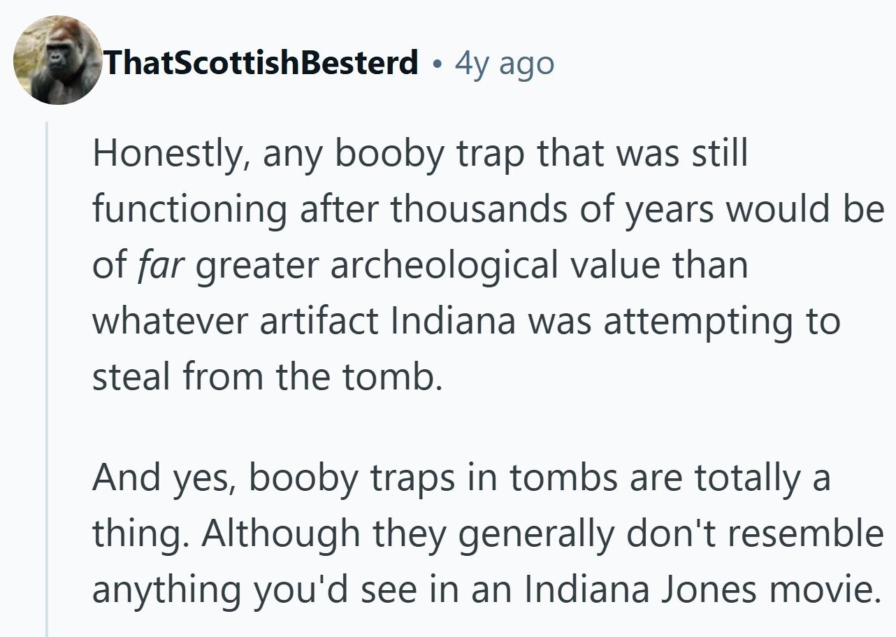 ThatScottishBesterd 4y ago Honestly, any booby trap that was still functioning after thousands of years would be of far greater archeological value than whatever artifact Indiana was attempting to steal from the tomb. And yes, booby traps in tombs are totally a thing. Although they generally don't resemble anything you'd see in an Indiana Jones movie.